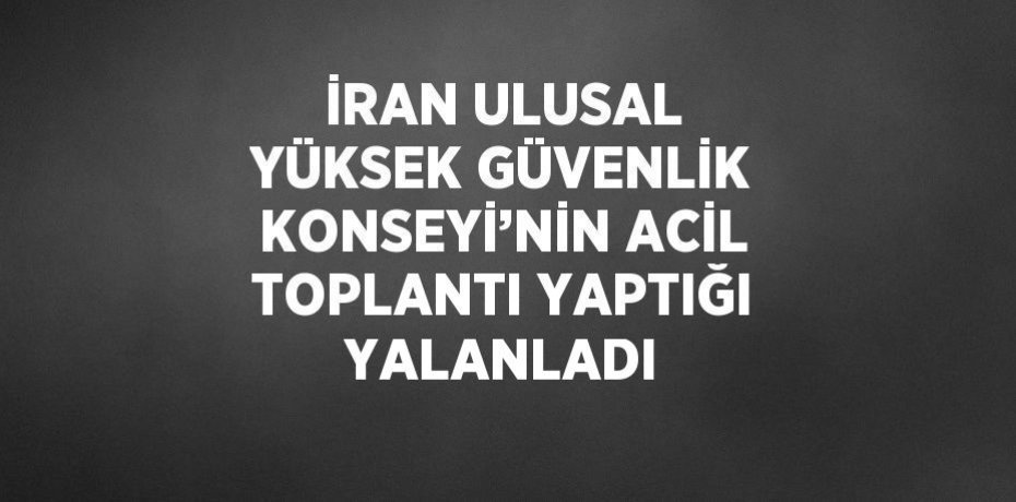İRAN ULUSAL YÜKSEK GÜVENLİK KONSEYİ’NİN ACİL TOPLANTI YAPTIĞI YALANLADI