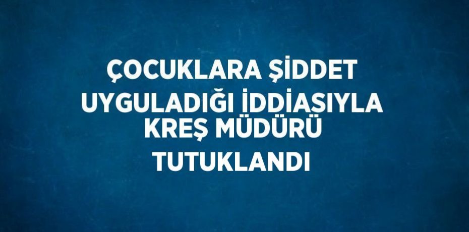 ÇOCUKLARA ŞİDDET UYGULADIĞI İDDİASIYLA KREŞ MÜDÜRÜ TUTUKLANDI
