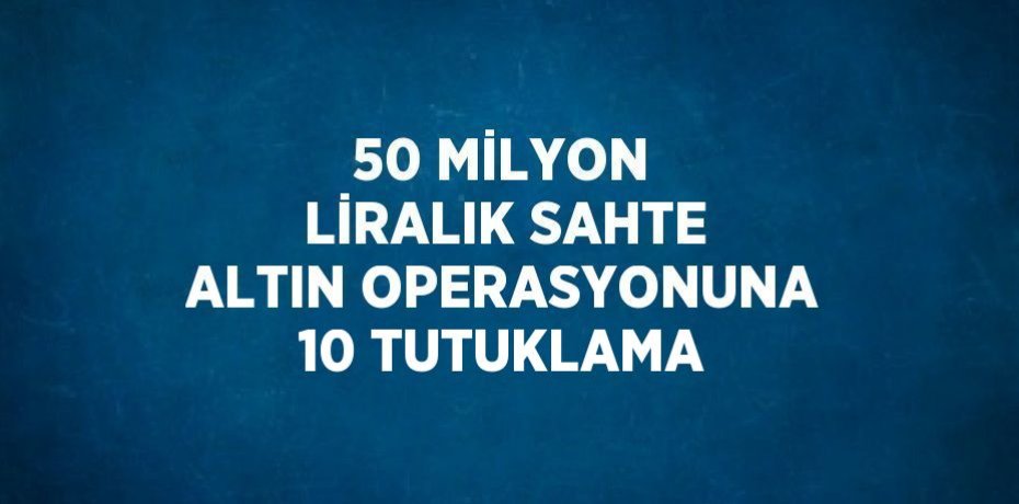 50 MİLYON LİRALIK SAHTE ALTIN OPERASYONUNA 10 TUTUKLAMA