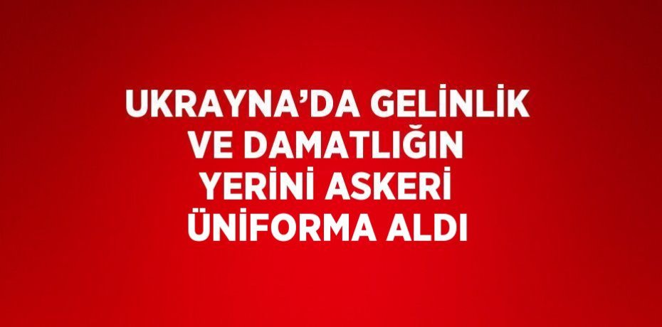 UKRAYNA’DA GELİNLİK VE DAMATLIĞIN YERİNİ ASKERİ ÜNİFORMA ALDI