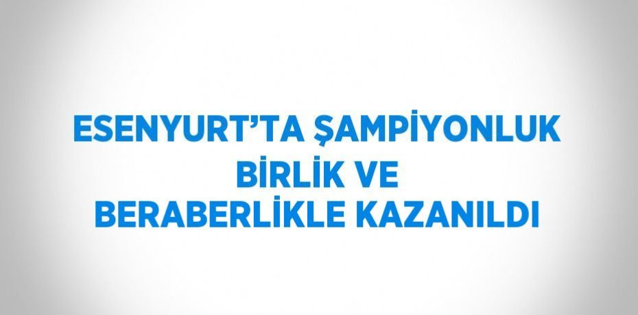 ESENYURT’TA ŞAMPİYONLUK BİRLİK VE BERABERLİKLE KAZANILDI