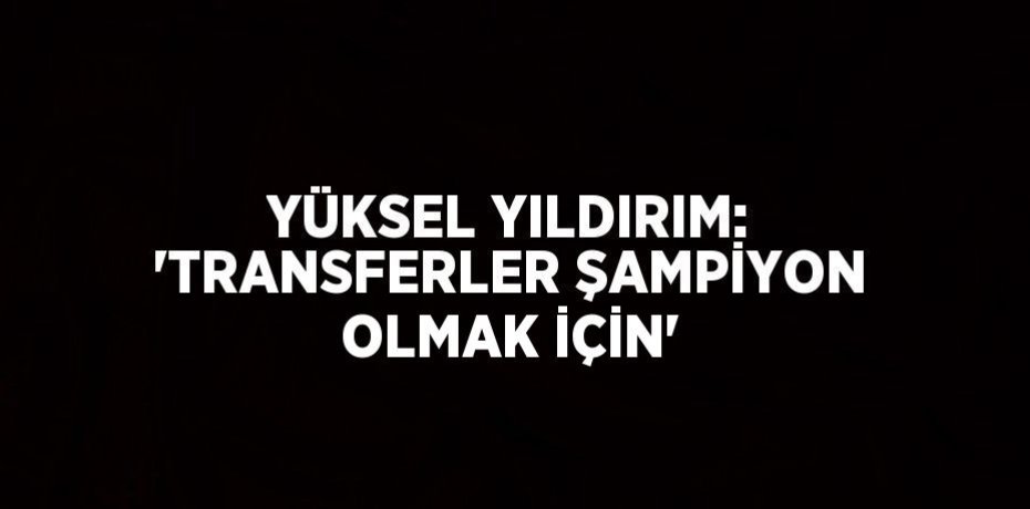 YÜKSEL YILDIRIM: 'TRANSFERLER ŞAMPİYON OLMAK İÇİN'