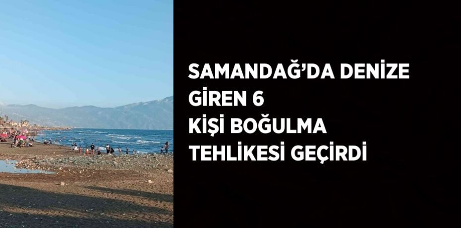 SAMANDAĞ’DA DENİZE GİREN 6 KİŞİ BOĞULMA TEHLİKESİ GEÇİRDİ