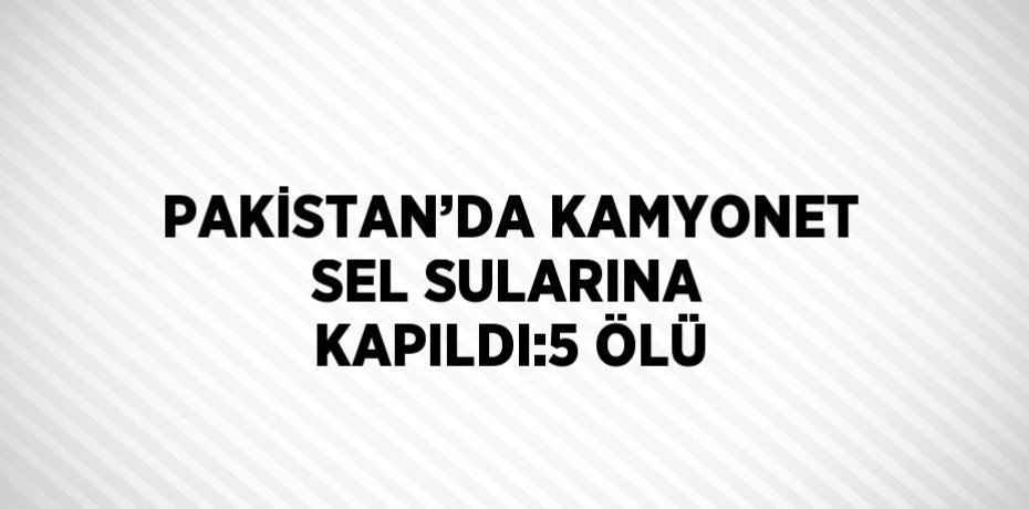 PAKİSTAN’DA KAMYONET SEL SULARINA KAPILDI:5 ÖLÜ