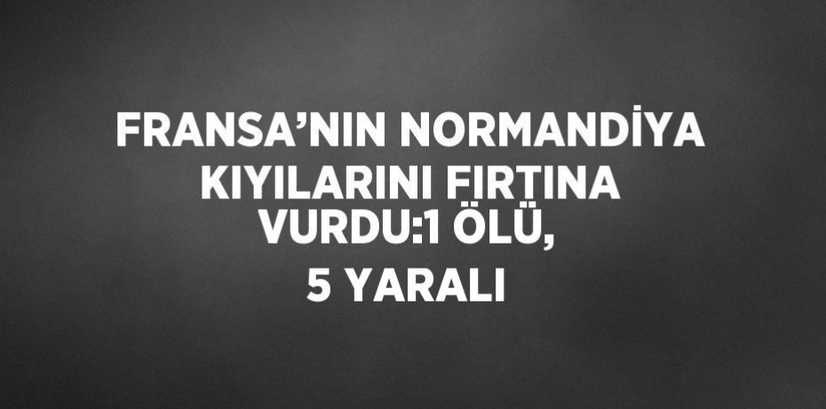 FRANSA’NIN NORMANDİYA KIYILARINI FIRTINA VURDU:1 ÖLÜ, 5 YARALI
