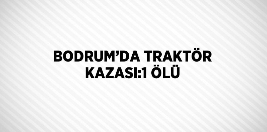BODRUM’DA TRAKTÖR KAZASI:1 ÖLÜ