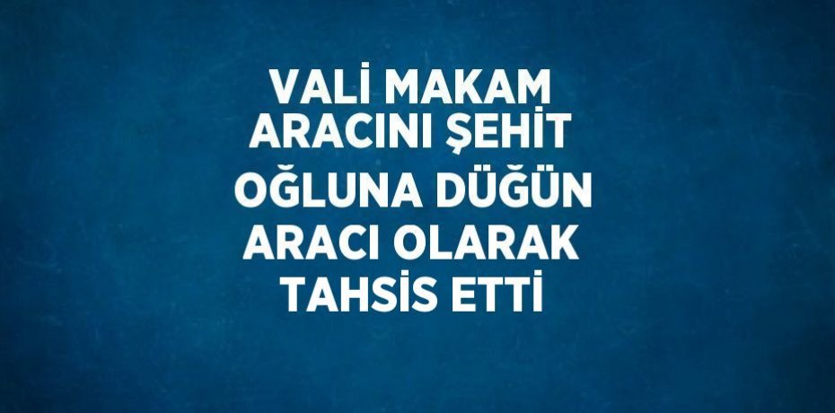 VALİ MAKAM ARACINI ŞEHİT OĞLUNA DÜĞÜN ARACI OLARAK TAHSİS ETTİ
