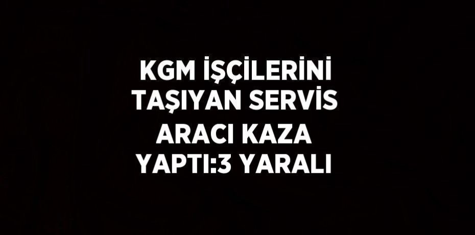 KGM İŞÇİLERİNİ TAŞIYAN SERVİS ARACI KAZA YAPTI:3 YARALI