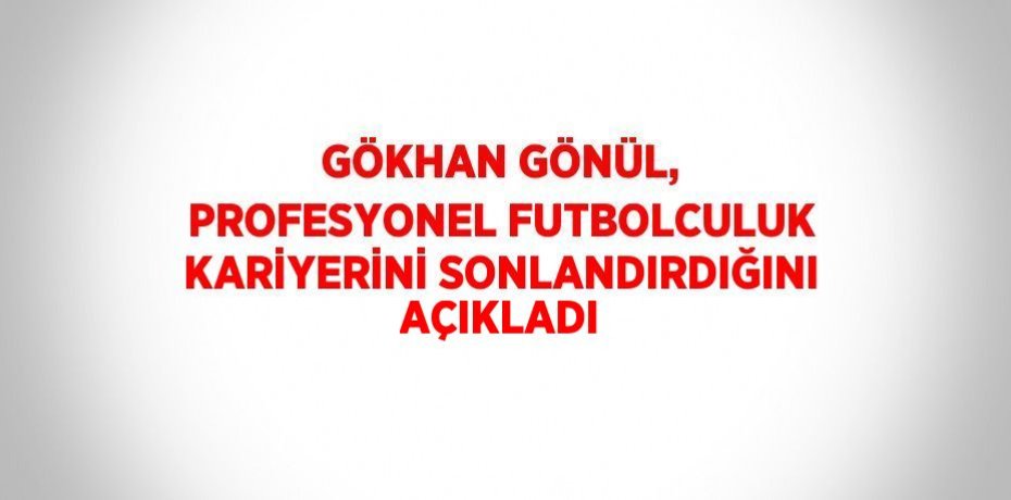 GÖKHAN GÖNÜL, PROFESYONEL FUTBOLCULUK KARİYERİNİ SONLANDIRDIĞINI AÇIKLADI