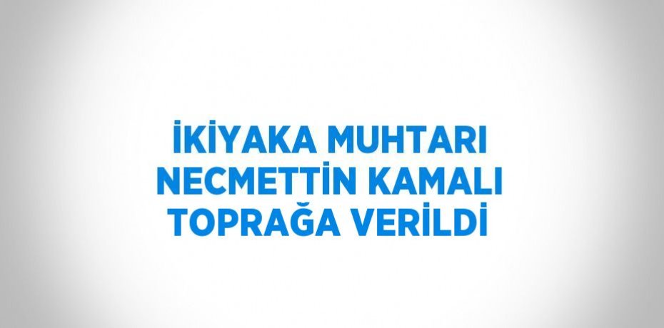 İKİYAKA MUHTARI NECMETTİN KAMALI TOPRAĞA VERİLDİ