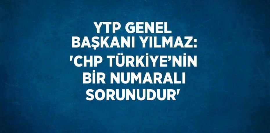 YTP GENEL BAŞKANI YILMAZ: 'CHP TÜRKİYE’NİN BİR NUMARALI SORUNUDUR'