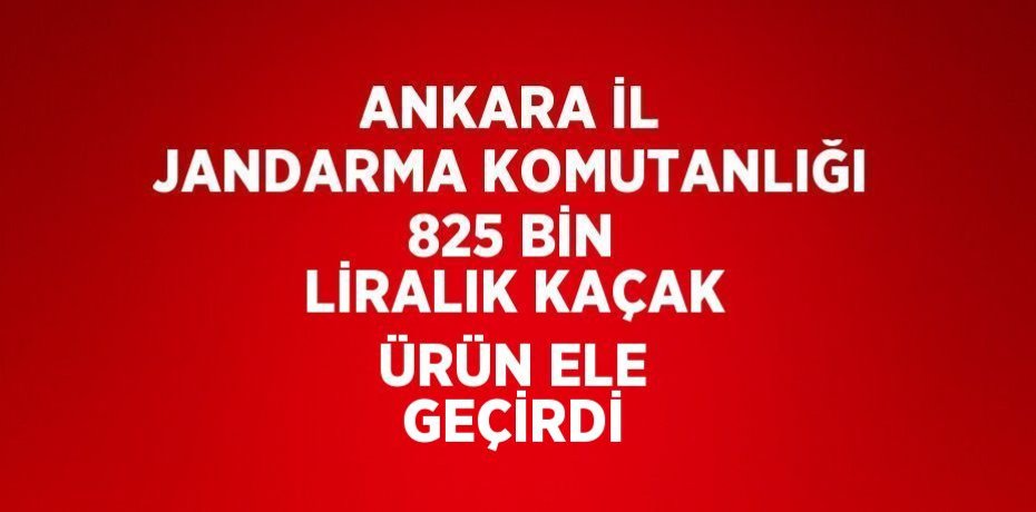 ANKARA İL JANDARMA KOMUTANLIĞI 825 BİN LİRALIK KAÇAK ÜRÜN ELE GEÇİRDİ
