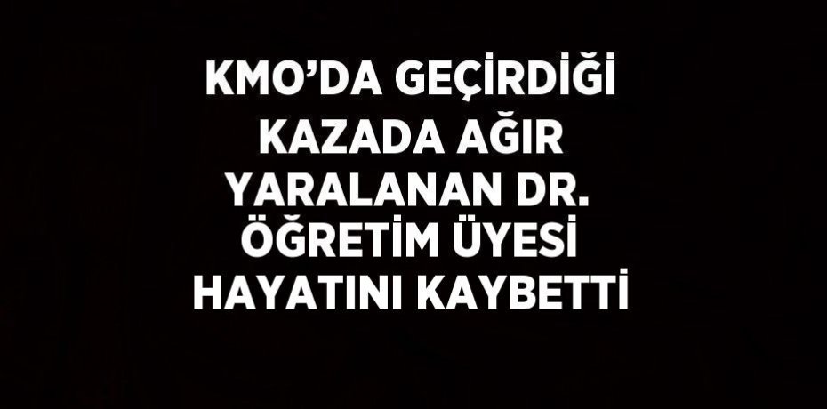 KMO’DA GEÇİRDİĞİ KAZADA AĞIR YARALANAN DR. ÖĞRETİM ÜYESİ HAYATINI KAYBETTİ