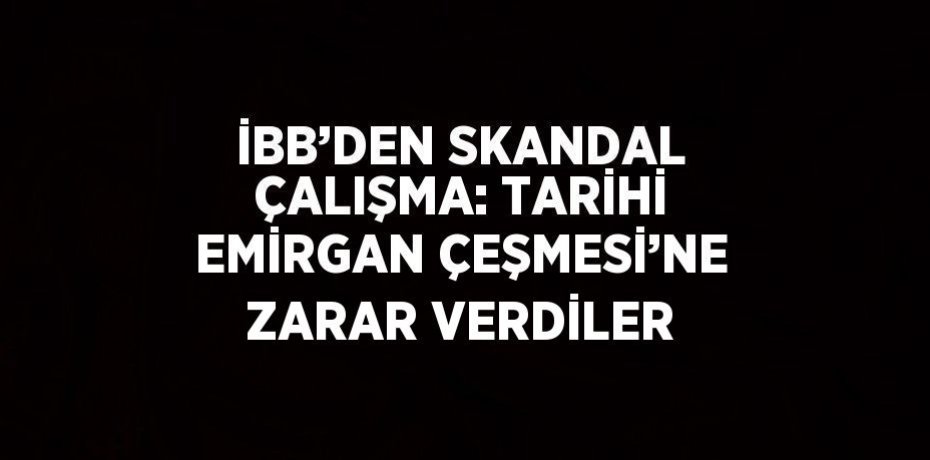 İBB’DEN SKANDAL ÇALIŞMA: TARİHİ EMİRGAN ÇEŞMESİ’NE ZARAR VERDİLER