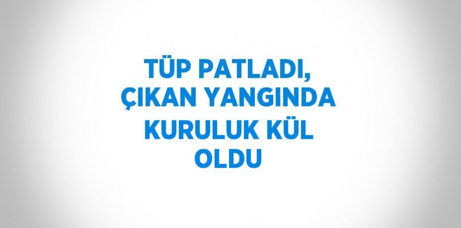 TÜP PATLADI, ÇIKAN YANGINDA KURULUK KÜL OLDU