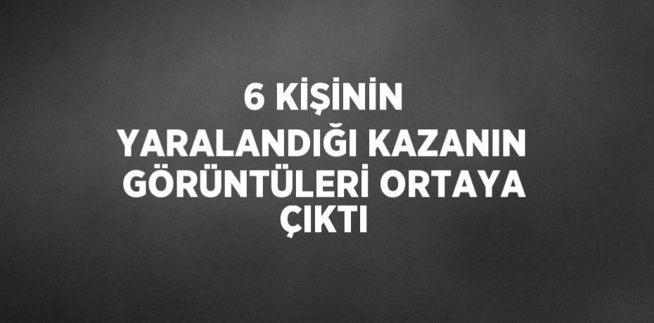 6 KİŞİNİN YARALANDIĞI KAZANIN GÖRÜNTÜLERİ ORTAYA ÇIKTI