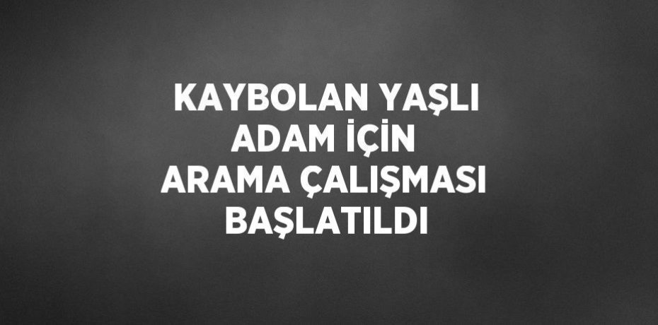 KAYBOLAN YAŞLI ADAM İÇİN ARAMA ÇALIŞMASI BAŞLATILDI