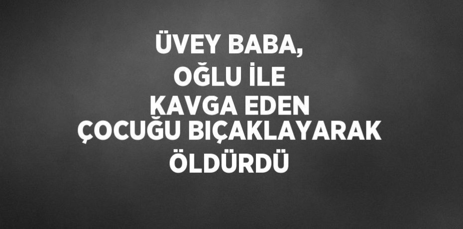 ÜVEY BABA, OĞLU İLE KAVGA EDEN ÇOCUĞU BIÇAKLAYARAK ÖLDÜRDÜ