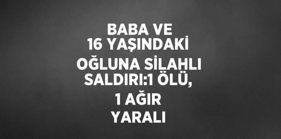 BABA VE 16 YAŞINDAKİ OĞLUNA SİLAHLI SALDIRI:1 ÖLÜ, 1 AĞIR YARALI