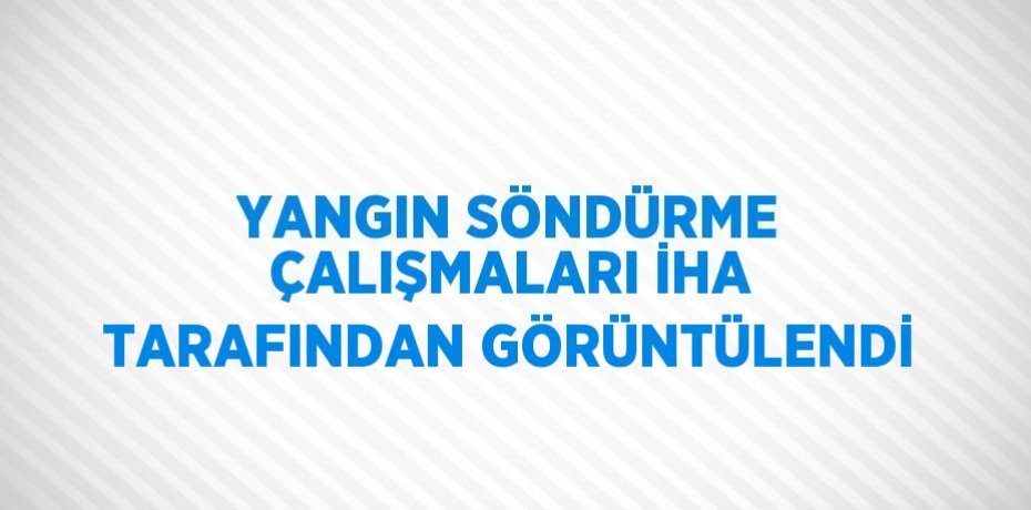 YANGIN SÖNDÜRME ÇALIŞMALARI İHA TARAFINDAN GÖRÜNTÜLENDİ