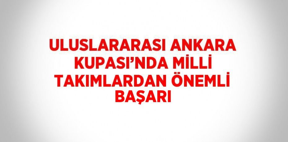 ULUSLARARASI ANKARA KUPASI’NDA MİLLİ TAKIMLARDAN ÖNEMLİ BAŞARI