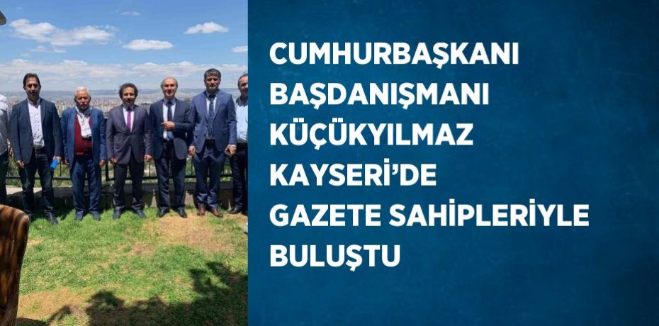 CUMHURBAŞKANI BAŞDANIŞMANI KÜÇÜKYILMAZ KAYSERİ’DE GAZETE SAHİPLERİYLE BULUŞTU