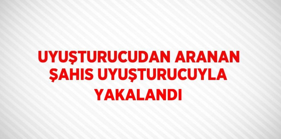 UYUŞTURUCUDAN ARANAN ŞAHIS UYUŞTURUCUYLA YAKALANDI