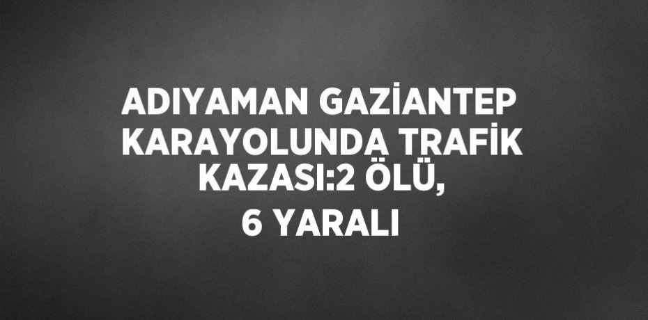 ADIYAMAN GAZİANTEP KARAYOLUNDA TRAFİK KAZASI:2 ÖLÜ, 6 YARALI