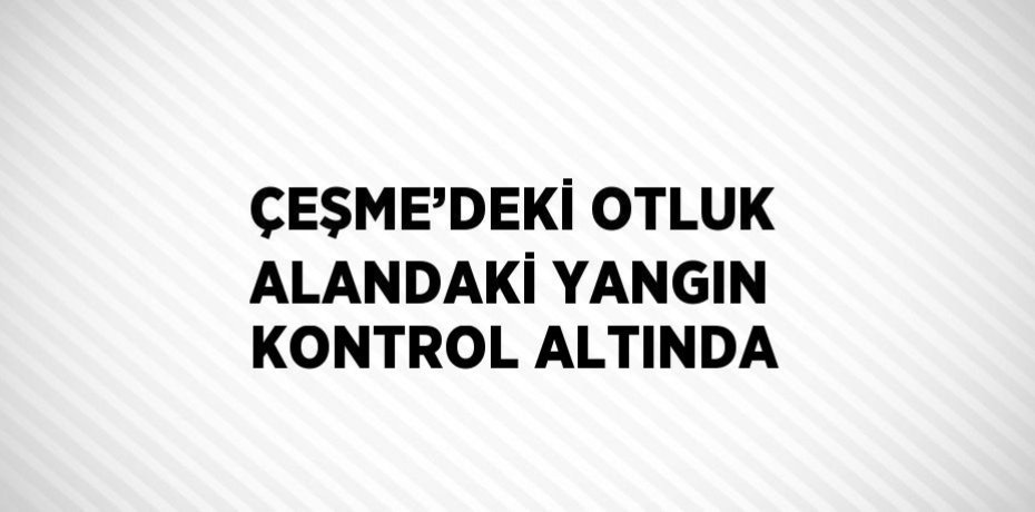 ÇEŞME’DEKİ OTLUK ALANDAKİ YANGIN KONTROL ALTINDA