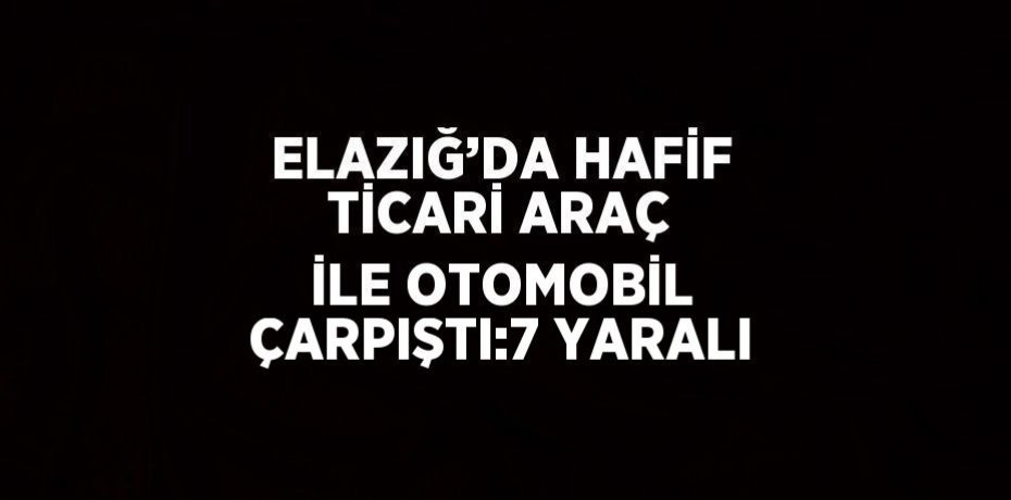 ELAZIĞ’DA HAFİF TİCARİ ARAÇ İLE OTOMOBİL ÇARPIŞTI:7 YARALI