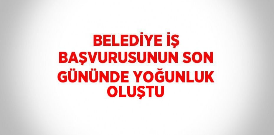 BELEDİYE İŞ BAŞVURUSUNUN SON GÜNÜNDE YOĞUNLUK OLUŞTU