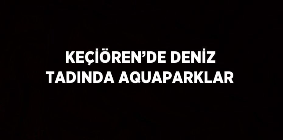 KEÇİÖREN’DE DENİZ TADINDA AQUAPARKLAR