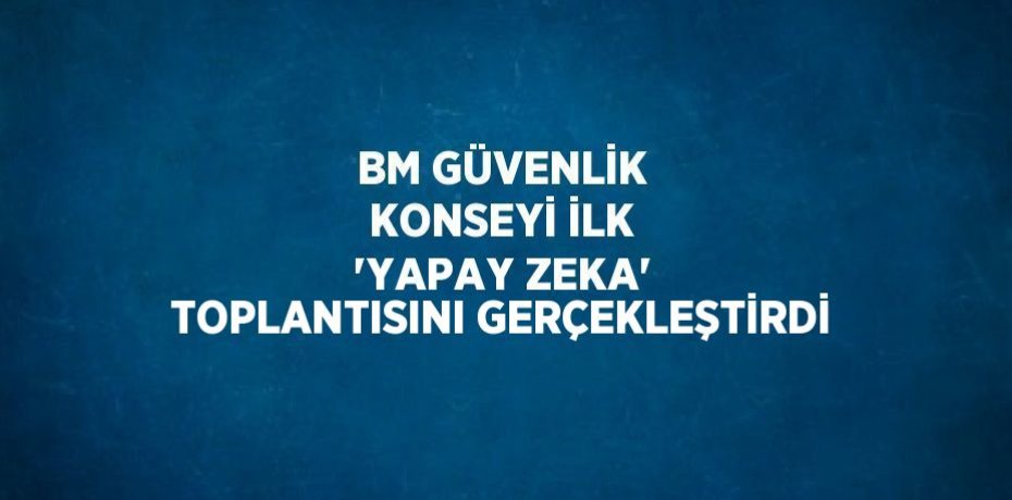 BM GÜVENLİK KONSEYİ İLK 'YAPAY ZEKA' TOPLANTISINI GERÇEKLEŞTİRDİ