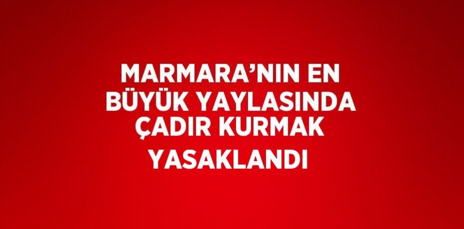 MARMARA’NIN EN BÜYÜK YAYLASINDA ÇADIR KURMAK YASAKLANDI