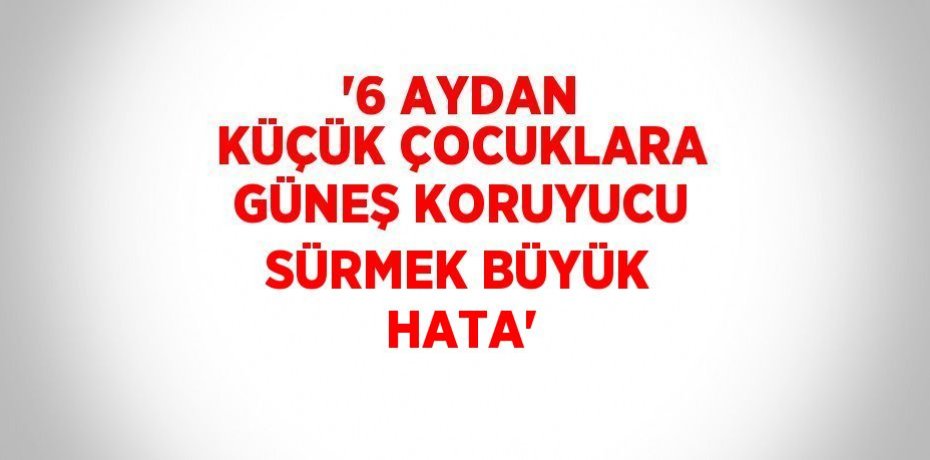 '6 AYDAN KÜÇÜK ÇOCUKLARA GÜNEŞ KORUYUCU SÜRMEK BÜYÜK HATA'