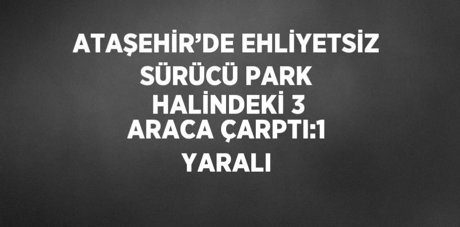 ATAŞEHİR’DE EHLİYETSİZ SÜRÜCÜ PARK HALİNDEKİ 3 ARACA ÇARPTI:1 YARALI