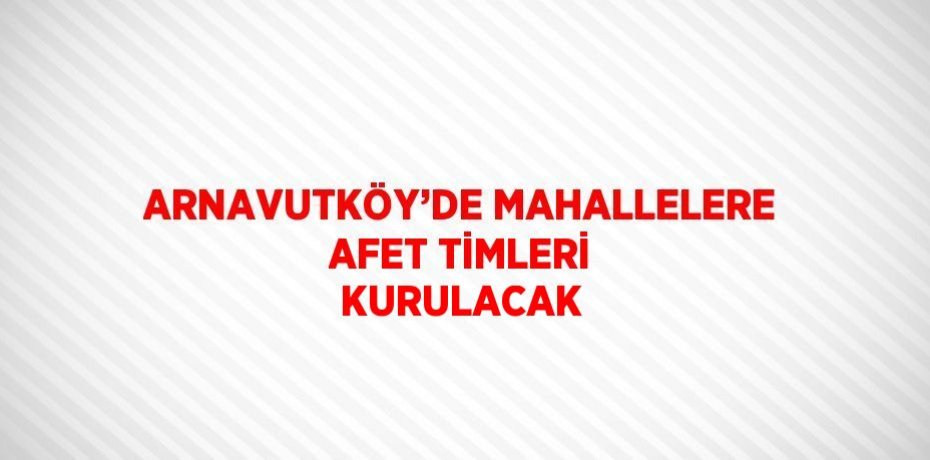 ARNAVUTKÖY’DE MAHALLELERE AFET TİMLERİ KURULACAK