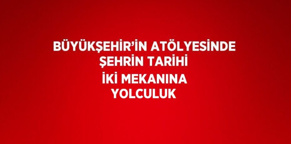 BÜYÜKŞEHİR’İN ATÖLYESİNDE ŞEHRİN TARİHİ İKİ MEKANINA YOLCULUK