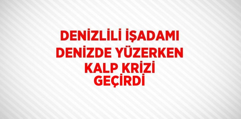 DENİZLİLİ İŞADAMI DENİZDE YÜZERKEN KALP KRİZİ GEÇİRDİ