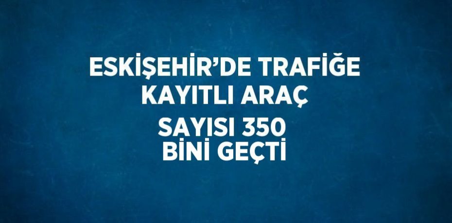 ESKİŞEHİR’DE TRAFİĞE KAYITLI ARAÇ SAYISI 350 BİNİ GEÇTİ
