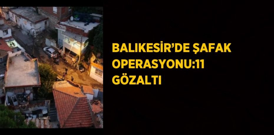 BALIKESİR’DE ŞAFAK OPERASYONU:11 GÖZALTI