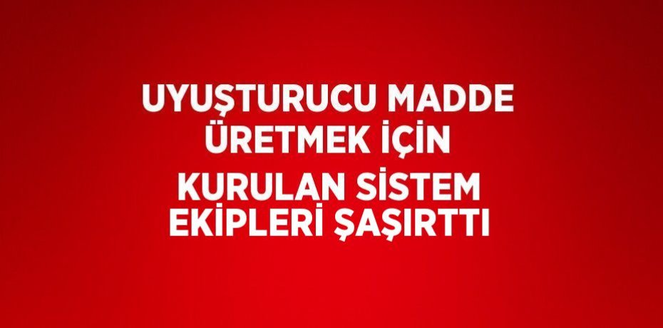 UYUŞTURUCU MADDE ÜRETMEK İÇİN KURULAN SİSTEM EKİPLERİ ŞAŞIRTTI