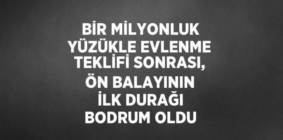 BİR MİLYONLUK YÜZÜKLE EVLENME TEKLİFİ SONRASI, ÖN BALAYININ İLK DURAĞI BODRUM OLDU