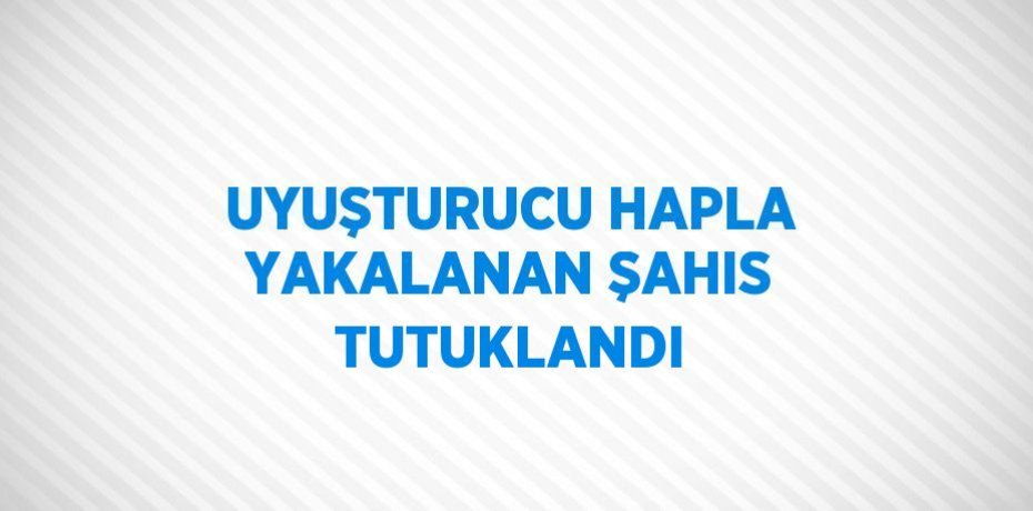 UYUŞTURUCU HAPLA YAKALANAN ŞAHIS TUTUKLANDI