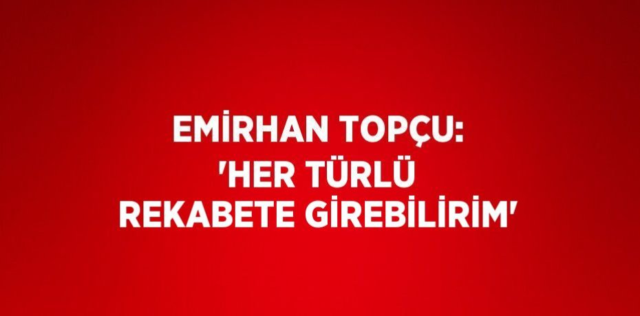 EMİRHAN TOPÇU: 'HER TÜRLÜ REKABETE GİREBİLİRİM'
