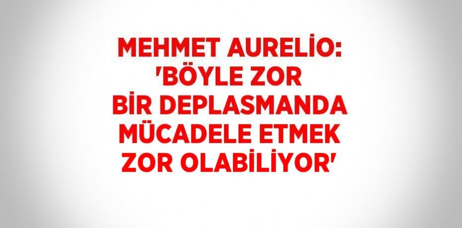 MEHMET AURELİO: 'BÖYLE ZOR BİR DEPLASMANDA MÜCADELE ETMEK ZOR OLABİLİYOR'