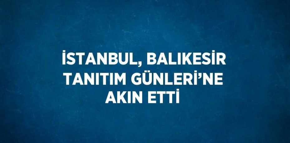 İSTANBUL, BALIKESİR TANITIM GÜNLERİ’NE AKIN ETTİ