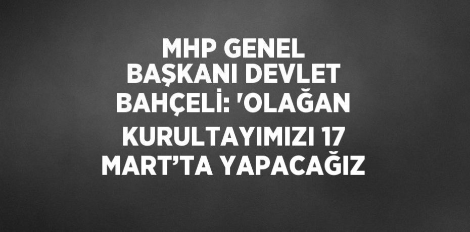 MHP GENEL BAŞKANI DEVLET BAHÇELİ: 'OLAĞAN KURULTAYIMIZI 17 MART’TA YAPACAĞIZ