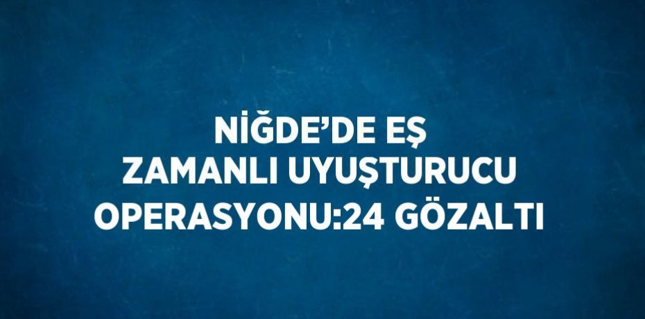 NİĞDE’DE EŞ ZAMANLI UYUŞTURUCU OPERASYONU:24 GÖZALTI