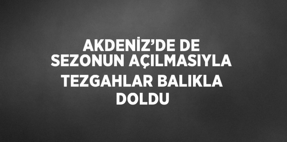 AKDENİZ’DE DE SEZONUN AÇILMASIYLA TEZGAHLAR BALIKLA DOLDU